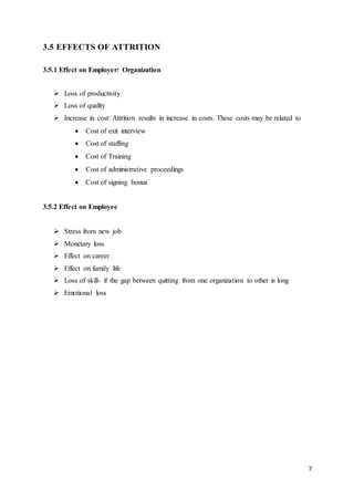 7
3.5 EFFECTS OF ATTRITION
3.5.1 Effect on Employer/ Organization
 Loss of productivity
 Loss of quality
 Increase in cost: Attrition results in increase in costs. These costs may be related to
 Cost of exit interview
 Cost of staffing
 Cost of Training
 Cost of administrative proceedings
 Cost of signing bonus
3.5.2 Effect on Employee
 Stress from new job
 Monetary loss
 Effect on career
 Effect on family life
 Loss of skill- if the gap between quitting from one organization to other is long
 Emotional loss
 
