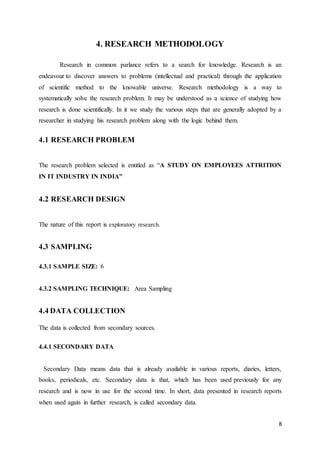 8
4. RESEARCH METHODOLOGY
Research in common parlance refers to a search for knowledge. Research is an
endeavour to discover answers to problems (intellectual and practical) through the application
of scientific method to the knowable universe. Research methodology is a way to
systematically solve the research problem. It may be understood as a science of studying how
research is done scientifically. In it we study the various steps that are generally adopted by a
researcher in studying his research problem along with the logic behind them.
4.1 RESEARCH PROBLEM
The research problem selected is entitled as “A STUDY ON EMPLOYEES ATTRITION
IN IT INDUSTRY IN INDIA”
4.2 RESEARCH DESIGN
The nature of this report is exploratory research.
4.3 SAMPLING
4.3.1 SAMPLE SIZE: 6
4.3.2 SAMPLING TECHNIQUE: Area Sampling
4.4 DATA COLLECTION
The data is collected from secondary sources.
4.4.1 SECONDARY DATA
Secondary Data means data that is already available in various reports, diaries, letters,
books, periodicals, etc. Secondary data is that, which has been used previously for any
research and is now in use for the second time. In short, data presented in research reports
when used again in further research, is called secondary data.
 