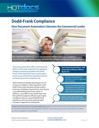 Dodd-Frank Compliance
How Document Automation Liberates the Commercial Lender




 New regulations under Dodd-Frank can cost banks at least $22B in new compliance
 requirements. Document Automation and Assembly Software can save your budget and sanity.



 Document automation offers institutions the                              Document Automation and
 ability to efficiently respond to the regulatory                         Assembly Software Allows
 changes imposed by legislation like Dodd-                                Banks To:
 Frank, while drastically improving the speed
 and accuracy of their loan origination process
                                                                              Increase the speed and
 and reducing overall compliance risk.                                        efficiency of loan origination
                                                                              & processing
  Most institutions already spend large sums of
 money on compliance. New regulations under                                   Ensure complete regulatory
 Dodd-Frank could cost banks at least $22B to                                 compliance across all users
 meet new compliance requirements, according to                               and business units through
 a 2011 Bloomberg Government report. In                                       document standardization
 addition, a 2011 ABA survey reports that more
 than 90% of compliance officers expect higher
                                                                          Reduce costs associated with
 compliance costs as a result of Dodd-Frank
                                                                          document creation and updating
 regulations, and more than 50% anticipate
 increases in legal and consulting fees.

Contact the HotDocs team at Compliance@HotDocs.com for a demo and to find out how document automation
can increase the speed of your loan origination process, improve the accuracy of your documents, and reduce
your firm’s compliance risk and liability.



Dodd-Frank Compliance                                     HotDocs 800-500-3627
How Document Automation Liberates the Commercial Lender   Compliance@HotDocs.com                     P a g e |1
 