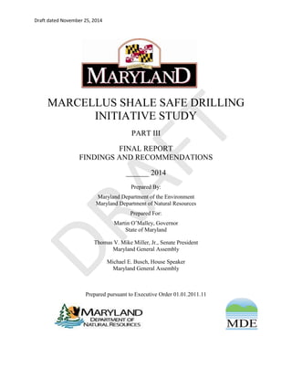 Draft dated November 25, 2014 
MARCELLUS SHALE SAFE DRILLING INITIATIVE STUDY PART III 
FINAL REPORT 
FINDINGS AND RECOMMENDATIONS 
______ 2014 Prepared By: Maryland Department of the Environment Maryland Department of Natural Resources Prepared For: Martin O’Malley, Governor State of Maryland Thomas V. Mike Miller, Jr., Senate President Maryland General Assembly Michael E. Busch, House Speaker Maryland General Assembly Prepared pursuant to Executive Order 01.01.2011.11 
DRAFT 
 