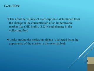 EVALUTION:
10
The absolute volume of reabsorption is determined from
the change in the concentration of an impermeable
marker like (3H) inulin, (125I) isothalamate in the
collecting fluid
Leaks around the perfusion pipette is detected from the
appearance of the marker in the external bath
 
