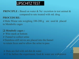 PRINCIPLE : Based on water & Na+ excretion in test animal &
compared to rats treated with std. drug
PROCEDURE:
Male Wistar rats weighing 100-200 g are used & placed
in Metabolic cages
 Metabolic cages :
 Wire mesh at bottom
 Funnel to collect urine
Stainless-still sieves are placed into the funnel
to retain feces and to allow the urine to pass
 Rats are fed with std diet & water
15 hr. before the experiment, food & water are withdrawn
LIPSCHITZ TEST
22
 