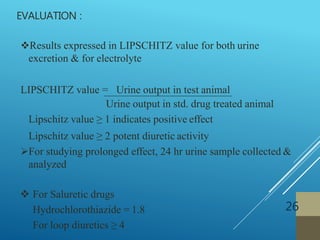 EVALUATION :
26
Results expressed in LIPSCHITZ value for both urine
excretion & for electrolyte
LIPSCHITZ value = Urine output in test animal
Urine output in std. drug treated animal
Lipschitz value ≥ 1 indicates positive effect
Lipschitz value ≥ 2 potent diuretic activity
For studying prolonged effect, 24 hr urine sample collected &
analyzed
 For Saluretic drugs
Hydrochlorothiazide = 1.8
For loop diuretics ≥ 4
 
