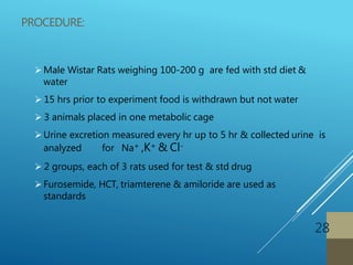 PROCEDURE:
Male Wistar Rats weighing 100-200 g are fed with std diet &
water
 15 hrs prior to experiment food is withdrawn but not water
 3 animals placed in one metabolic cage
Urine excretion measured every hr up to 5 hr & collected urine is
analyzed for Na+ ,K+ & Cl-
 2 groups, each of 3 rats used for test & std drug
Furosemide, HCT, triamterene & amiloride are used as
standards
28
 