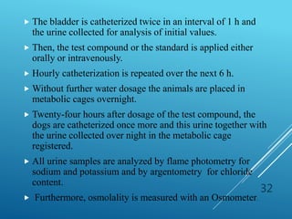  The bladder is catheterized twice in an interval of 1 h and
the urine collected for analysis of initial values.
 Then, the test compound or the standard is applied either
orally or intravenously.
 Hourly catheterization is repeated over the next 6 h.
 Without further water dosage the animals are placed in
metabolic cages overnight.
 Twenty-four hours after dosage of the test compound, the
dogs are catheterized once more and this urine together with
the urine collected over night in the metabolic cage
registered.
 All urine samples are analyzed by flame photometry for
sodium and potassium and by argentometry for chloride
content.
 Furthermore, osmolality is measured with an Osmometer.
32
 