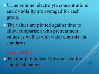 EVALUATION
Urine volume, electrolyte concentrations
and osmolality are averaged for each
group.
The values are plotted against time to
allow comparison with pretreatment
values as well as with water controls and
standards.
The non-parametric U-test is used for
statistical analysis. 33
 