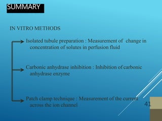 IN VITRO METHODS
Isolated tubule preparation : Measurement of change in
concentration of solutes in perfusion fluid
Carbonic anhydrase inhibition : Inhibition of carbonic
anhydrase enzyme
Patch clamp technique : Measurement of the current
across the ion channel
SUMMARY
41
 