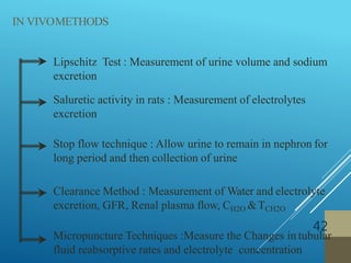 Lipschitz Test : Measurement of urine volume and sodium
excretion
Saluretic activity in rats : Measurement of electrolytes
excretion
Stop flow technique : Allow urine to remain in nephron for
long period and then collection of urine
Clearance Method : Measurement of Water and electrolyte
excretion, GFR, Renal plasma flow, CH2O &TCH2O
Micropuncture Techniques :Measure the Changes in tubular
fluid reabsorptive rates and electrolyte concentration
IN VIVOMETHODS
42
 