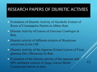 RESEARCH PAPERS OF DIURETIC ACTIVIES
 Evaluation of Diuretic Activity of Alcoholic Extract of
Roots of Cissampelos Pareira in Albino Rats
 Diuretic Activity of Leaves of Garcinia Cambogia in
Rats
 Diuretic activity of different extracts of Biophytum
sensitivum (Linn.) DC
 Diuretic Activity of the Aqueous Extract Leaves of Ficus
glumosa Del. (Moraceae) in Rats
 Evaluation of the diuretic activity of the aqueous and
80% methanol extracts of Ajuga remota Benth
(Lamiaceae) leaves in mice
43
 