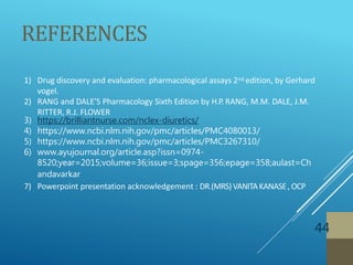 REFERENCES
44
1) Drug discovery and evaluation: pharmacological assays 2nd edition, by Gerhard
vogel.
2) RANG and DALE’S Pharmacology Sixth Edition by H.P.RANG, M.M. DALE, J.M.
RITTER, R.J. FLOWER
3) https://brilliantnurse.com/nclex-diuretics/
4) https://www.ncbi.nlm.nih.gov/pmc/articles/PMC4080013/
5) https://www.ncbi.nlm.nih.gov/pmc/articles/PMC3267310/
6) www.ayujournal.org/article.asp?issn=0974-
8520;year=2015;volume=36;issue=3;spage=356;epage=358;aulast=Ch
andavarkar
7) Powerpoint presentation acknowledgement : DR.(MRS) VANITAKANASE, OCP
 
