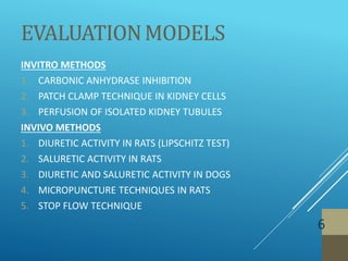 EVALUATIONMODELS
6
INVITRO METHODS
1. CARBONIC ANHYDRASE INHIBITION
2. PATCH CLAMP TECHNIQUE IN KIDNEY CELLS
3. PERFUSION OF ISOLATED KIDNEY TUBULES
INVIVO METHODS
1. DIURETIC ACTIVITY IN RATS (LIPSCHITZ TEST)
2. SALURETIC ACTIVITY IN RATS
3. DIURETIC AND SALURETIC ACTIVITY IN DOGS
4. MICROPUNCTURE TECHNIQUES IN RATS
5. STOP FLOW TECHNIQUE
 