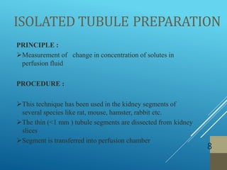 ISOLATED TUBULE PREPARATION
8
PRINCIPLE :
Measurement of change in concentration of solutes in
perfusion fluid
PROCEDURE :
This technique has been used in the kidney segments of
several species like rat, mouse, hamster, rabbit etc.
The thin (<1 mm ) tubule segments are dissected from kidney
slices
Segment is transferred into perfusion chamber
 