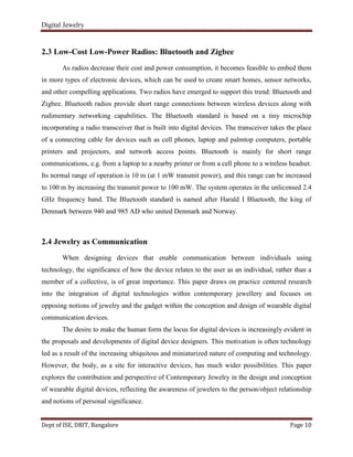 Digital Jewelry
Dept of ISE, DBIT, Bangalore Page 10
2.3 Low-Cost Low-Power Radios: Bluetooth and Zigbee
As radios decrease their cost and power consumption, it becomes feasible to embed them
in more types of electronic devices, which can be used to create smart homes, sensor networks,
and other compelling applications. Two radios have emerged to support this trend: Bluetooth and
Zigbee. Bluetooth radios provide short range connections between wireless devices along with
rudimentary networking capabilities. The Bluetooth standard is based on a tiny microchip
incorporating a radio transceiver that is built into digital devices. The transceiver takes the place
of a connecting cable for devices such as cell phones, laptop and palmtop computers, portable
printers and projectors, and network access points. Bluetooth is mainly for short range
communications, e.g. from a laptop to a nearby printer or from a cell phone to a wireless headset.
Its normal range of operation is 10 m (at 1 mW transmit power), and this range can be increased
to 100 m by increasing the transmit power to 100 mW. The system operates in the unlicensed 2.4
GHz frequency band. The Bluetooth standard is named after Harald I Bluetooth, the king of
Denmark between 940 and 985 AD who united Denmark and Norway.
2.4 Jewelry as Communication
When designing devices that enable communication between individuals using
technology, the significance of how the device relates to the user as an individual, rather than a
member of a collective, is of great importance. This paper draws on practice centered research
into the integration of digital technologies within contemporary jewellery and focuses on
opposing notions of jewelry and the gadget within the conception and design of wearable digital
communication devices.
The desire to make the human form the locus for digital devices is increasingly evident in
the proposals and developments of digital device designers. This motivation is often technology
led as a result of the increasing ubiquitous and miniaturized nature of computing and technology.
However, the body, as a site for interactive devices, has much wider possibilities. This paper
explores the contribution and perspective of Contemporary Jewelry in the design and conception
of wearable digital devices, reflecting the awareness of jewelers to the person/object relationship
and notions of personal significance.
 