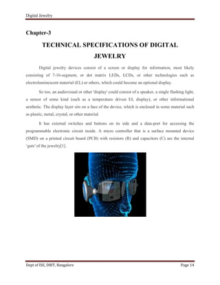 Digital Jewelry
Dept of ISE, DBIT, Bangalore Page 14
Chapter-3
TECHNICAL SPECIFICATIONS OF DIGITAL
JEWELRY
Digital jewelry devices consist of a screen or display for information, most likely
consisting of 7-16-segment, or dot matrix LEDs, LCDs, or other technologies such as
electroluminescent material (EL) or others, which could become an optional display.
So too, an audiovisual or other 'display' could consist of a speaker, a single flashing light,
a sensor of some kind (such as a temperature driven EL display), or other informational
aesthetic. The display layer sits on a face of the device, which is enclosed in some material such
as plastic, metal, crystal, or other material.
It has external switches and buttons on its side and a data-port for accessing the
programmable electronic circuit inside. A micro controller that is a surface mounted device
(SMD) on a printed circuit board (PCB) with resistors (R) and capacitors (C) are the internal
„guts' of the jewelry[1].
 