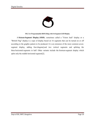 Digital Jewelry
Dept of ISE, DBIT, Bangalore Page 18
FIG 3.4: Programmable HIOX Ring with 16-Segment LED Display
A Sixteen-Segment Display (SISD), sometimes called a "Union Jack" display or a
"British Flag" display is a type of display based on 16 segments that can be turned on or off
according to the graphic pattern to be produced. It is an extension of the more common seven-
segment display, adding four diagonal and two vertical segments and splitting the
three horizontal segments in half. Other variants include the fourteen-segment display which
splits only the middle horizontal segment[2].
 