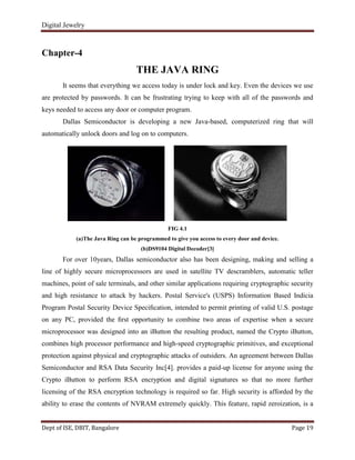 Digital Jewelry
Dept of ISE, DBIT, Bangalore Page 19
Chapter-4
THE JAVA RING
It seems that everything we access today is under lock and key. Even the devices we use
are protected by passwords. It can be frustrating trying to keep with all of the passwords and
keys needed to access any door or computer program.
Dallas Semiconductor is developing a new Java-based, computerized ring that will
automatically unlock doors and log on to computers.
FIG 4.1
(a)The Java Ring can be programmed to give you access to every door and device.
(b)DS9104 Digital Decoder[3]
For over 10years, Dallas semiconductor also has been designing, making and selling a
line of highly secure microprocessors are used in satellite TV descramblers, automatic teller
machines, point of sale terminals, and other similar applications requiring cryptographic security
and high resistance to attack by hackers. Postal Service's (USPS) Information Based Indicia
Program Postal Security Device Speciﬁcation, intended to permit printing of valid U.S. postage
on any PC, provided the ﬁrst opportunity to combine two areas of expertise when a secure
microprocessor was designed into an iButton the resulting product, named the Crypto iButton,
combines high processor performance and high-speed cryptographic primitives, and exceptional
protection against physical and cryptographic attacks of outsiders. An agreement between Dallas
Semiconductor and RSA Data Security Inc[4]. provides a paid-up license for anyone using the
Crypto iButton to perform RSA encryption and digital signatures so that no more further
licensing of the RSA encryption technology is required so far. High security is afforded by the
ability to erase the contents of NVRAM extremely quickly. This feature, rapid zeroization, is a
 