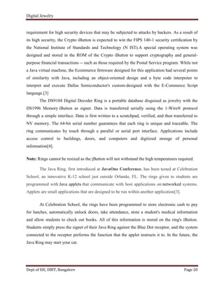 Digital Jewelry
Dept of ISE, DBIT, Bangalore Page 20
requirement for high security devices that may be subjected to attacks by hackers. As a result of
its high security, the Crypto iButton is expected to win the FIPS 140-1 security certiﬁcation by
the National Institute of Standards and Technology (N IST).A special operating system was
designed and stored in the ROM of the Crypto iButton to support cryptography and general-
purpose ﬁnancial transactions -- such as those required by the Postal Service program. While not
a Java virtual machine, the Ecommerce ﬁrmware designed for this application had several points
of similarity with Java, including an object-oriented design and a byte code interpreter to
interpret and execute Dallas Semiconductor's custom-designed with the E-Commerce Script
language.[3]
The DS9104 Digital Decoder Ring is a portable database disguised as jewelry with the
DS1996 Memory iButton as signet. Data is transferred serially using the 1-Wire® protocol
through a simple interface. Data is first written to a scratchpad, verified, and then transferred to
NV memory. The 64-bit serial number guarantees that each ring is unique and traceable. The
ring communicates by touch through a parallel or serial port interface. Applications include
access control to buildings, doors, and computers and digitized storage of personal
information[4].
Note: Rings cannot be resized as the iButton will not withstand the high temperatures required.
The Java Ring, first introduced at JavaOne Conference, has been tested at Celebration
School, an innovative K-12 school just outside Orlando, FL. The rings given to students are
programmed with Java applets that communicate with host applications on networked systems.
Applets are small applications that are designed to be run within another application[3].
At Celebration School, the rings have been programmed to store electronic cash to pay
for lunches, automatically unlock doors, take attendance, store a student's medical information
and allow students to check out books. All of this information is stored on the ring's iButton.
Students simply press the signet of their Java Ring against the Blue Dot receptor, and the system
connected to the receptor performs the function that the applet instructs it to. In the future, the
Java Ring may start your car.
 