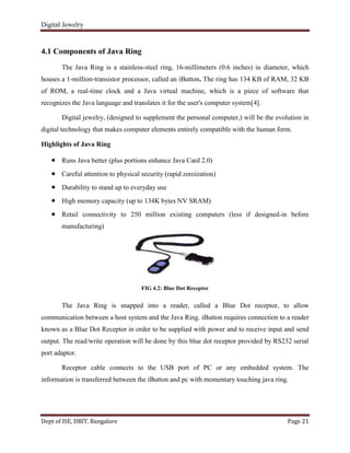 Digital Jewelry
Dept of ISE, DBIT, Bangalore Page 21
4.1 Components of Java Ring
The Java Ring is a stainless-steel ring, 16-millimeters (0.6 inches) in diameter, which
houses a 1-million-transistor processor, called an iButton. The ring has 134 KB of RAM, 32 KB
of ROM, a real-time clock and a Java virtual machine, which is a piece of software that
recognizes the Java language and translates it for the user's computer system[4].
Digital jewelry, (designed to supplement the personal computer,) will be the evolution in
digital technology that makes computer elements entirely compatible with the human form.
Highlights of Java Ring
Runs Java better (plus portions enhance Java Card 2.0)
Careful attention to physical security (rapid zeroization)
Durability to stand up to everyday use
High memory capacity (up to 134K bytes NV SRAM)
Retail connectivity to 250 million existing computers (less if designed-in before
manufacturing)
FIG 4.2: Blue Dot Receptor
The Java Ring is snapped into a reader, called a Blue Dot receptor, to allow
communication between a host system and the Java Ring. iButton requires connection to a reader
known as a Blue Dot Receptor in order to be supplied with power and to receive input and send
output. The read/write operation will be done by this blue dot receptor provided by RS232 serial
port adaptor.
Receptor cable connects to the USB port of PC or any embedded system. The
information is transferred between the iButton and pc with momentary touching java ring.
 