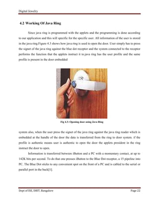 Digital Jewelry
Dept of ISE, DBIT, Bangalore Page 22
4.2 Working Of Java Ring
Since java ring is programmed with the applets and the programming is done according
to our application and this will specific for the specific user. All information of the user is stored
in the java ring.Figure 4.3 shows how java ring is used to open the door. User simply has to press
the signet of the java ring against the blue dot receptor and the system connected to the receptor
performs the function that the applets instruct it to.java ring has the user profile and the same
profile is present in the door embedded
Fig 4.3: Opening door using Java Ring
system also, when the user press the signet of the java ring against the java ring reader which is
embedded at the handle of the door the data is transferred from the ring to door system. if the
profile is authentic means user is authentic to open the door the applets president in the ring
instruct the door to open.
Information is transferred between iButton and a PC with a momentary contact, at up to
142K bits per second. To do that one presses iButton to the Blue Dot receptor, a 15 pipeline into
PC. The Blue Dot sticks to any convenient spot on the front of a PC and is cabled to the serial or
parallel port in the back[1].
 