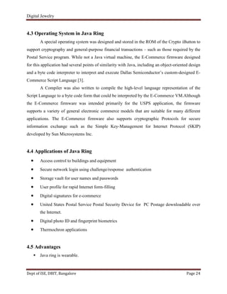 Digital Jewelry
Dept of ISE, DBIT, Bangalore Page 24
4.3 Operating System in Java Ring
A special operating system was designed and stored in the ROM of the Crypto iButton to
support cryptography and general-purpose financial transactions – such as those required by the
Postal Service program. While not a Java virtual machine, the E-Commerce firmware designed
for this application had several points of similarity with Java, including an object-oriented design
and a byte code interpreter to interpret and execute Dallas Semiconductor‟s custom-designed E-
Commerce Script Language [3].
A Compiler was also written to compile the high-level language representation of the
Script Language to a byte code form that could be interpreted by the E-Commerce VM.Although
the E-Commerce firmware was intended primarily for the USPS application, the firmware
supports a variety of general electronic commerce models that are suitable for many different
applications. The E-Commerce firmware also supports cryptographic Protocols for secure
information exchange such as the Simple Key-Management for Internet Protocol (SKIP)
developed by Sun Microsystems Inc.
4.4 Applications of Java Ring
Access control to buildings and equipment
Secure network login using challenge/response authentication
Storage vault for user names and passwords
User profile for rapid Internet form-filling
Digital signatures for e-commerce
United States Postal Service Postal Security Device for PC Postage downloadable over
the Internet.
Digital photo ID and fingerprint biometrics
Thermochron applications
4.5 Advantages
 Java ring is wearable.
 