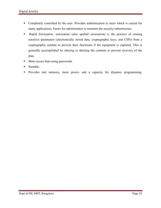 Digital Jewelry
Dept of ISE, DBIT, Bangalore Page 25
 Completely controlled by the user. Provides authentication to users which is crucial for
many applications. Easier for administrator to maintain the security infrastructure.
 Rapid Zeroization -zeroisation (also spelled zeroization) is the practice of erasing
sensitive parameters (electronically stored data, cryptographic keys, and CSPs) from a
cryptographic module to prevent their disclosure if the equipment is captured. This is
generally accomplished by altering or deleting the contents to prevent recovery of the
data.
 More secure than using passwords.
 Portable.
 Provides real memory, more power, and a capacity for dynamic programming.
 