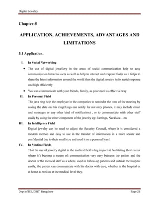 Digital Jewelry
Dept of ISE, DBIT, Bangalore Page 26
Chapter-5
APPLICATION, ACHIEVEMENTS, ADVANTAGES AND
LIMITATIONS
5.1 Application:
I. In Social Networking
The use of digital jewellery in the areas of social communication help to easy
communication between users as well as help to interact and respond faster as it helps to
share the latest information around the world then the digital jewelry helps rapid response
and high efficiently.
You can communicate with your friends, family, as your need as effective way.
II. In Personal Field
The java ring help the employee in the companies to reminder the time of the meeting by
saving the date on this ring(Rings can notify for not only phones, it may include email
and messages or any other kind of notification) , or to communicate with other stuff
easily by using the other component of the jewelry eg: Earrings, Necklace…etc
III. In Intelligence Field
Digital jewelry can be used to adjust the Security Council, where it is considered a
modern method and easy to use in the transfer of information in a more secure and
confidential due to their small size and used it on a personal level.
IV. In Medical Fields
That the use of jewelry digital in the medical field a big impact at facilitating their career
where it‟s become a means of: communication very easy between the patient and the
doctor or the medical staff as a whole, used in follow-up patients and outside the hospital
easily, the patient can communicate with his doctor with ease, whether in the hospital or
at home as well as at the medical level they.
 