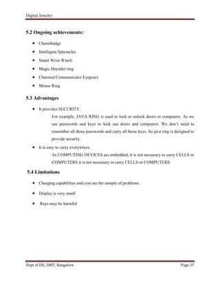 Digital Jewelry
Dept of ISE, DBIT, Bangalore Page 27
5.2 Ongoing achievements:
Charmbadge
Intelligent Spectacles
Smart Wrist Watch
Magic Decoder ring
Charmed Communicator Eyepiece
Mouse Ring
5.3 Advantages
It provides SECURITY.
For example, JAVA RING is used to lock or unlock doors or computers. As we
use passwords and keys to lock our doors and computers. We don‟t need to
remember all those passwords and carry all those keys. So java ring is designed to
provide security.
It is easy to carry everywhere.
As COMPUTING DEVICES are embedded, it is not necessary to carry CELLS or
COMPUTERS it is not necessary to carry CELLS or COMPUTERS.
5.4 Limitations
Charging capabilities and cost are the sample of problems.
Display is very small
Rays may be harmful
 