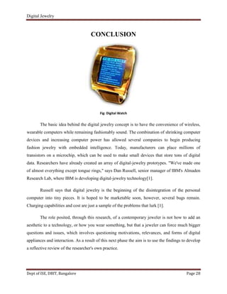Digital Jewelry
Dept of ISE, DBIT, Bangalore Page 28
CONCLUSION
Fig: Digital Watch
The basic idea behind the digital jewelry concept is to have the convenience of wireless,
wearable computers while remaining fashionably sound. The combination of shrinking computer
devices and increasing computer power has allowed several companies to begin producing
fashion jewelry with embedded intelligence. Today, manufacturers can place millions of
transistors on a microchip, which can be used to make small devices that store tons of digital
data. Researchers have already created an array of digital-jewelry prototypes. "We've made one
of almost everything except tongue rings," says Dan Russell, senior manager of IBM's Almaden
Research Lab, where IBM is developing digital-jewelry technology[1].
Russell says that digital jewelry is the beginning of the disintegration of the personal
computer into tiny pieces. It is hoped to be marketable soon, however, several bugs remain.
Charging capabilities and cost are just a sample of the problems that lurk [1].
The role posited, through this research, of a contemporary jeweler is not how to add an
aesthetic to a technology, or how you wear something, but that a jeweler can force much bigger
questions and issues, which involves questioning motivations, relevances, and forms of digital
appliances and interaction. As a result of this next phase the aim is to use the findings to develop
a reflective review of the researcher's own practice.
 