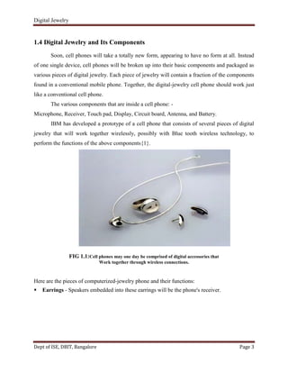 Digital Jewelry
Dept of ISE, DBIT, Bangalore Page 3
1.4 Digital Jewelry and Its Components
Soon, cell phones will take a totally new form, appearing to have no form at all. Instead
of one single device, cell phones will be broken up into their basic components and packaged as
various pieces of digital jewelry. Each piece of jewelry will contain a fraction of the components
found in a conventional mobile phone. Together, the digital-jewelry cell phone should work just
like a conventional cell phone.
The various components that are inside a cell phone: -
Microphone, Receiver, Touch pad, Display, Circuit board, Antenna, and Battery.
IBM has developed a prototype of a cell phone that consists of several pieces of digital
jewelry that will work together wirelessly, possibly with Blue tooth wireless technology, to
perform the functions of the above components{1}.
FIG 1.1:Cell phones may one day be comprised of digital accessories that
Work together through wireless connections.
Here are the pieces of computerized-jewelry phone and their functions:
 Earrings - Speakers embedded into these earrings will be the phone's receiver.
 