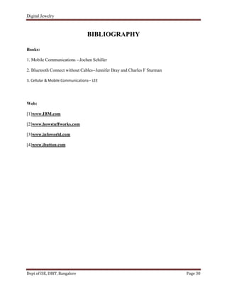 Digital Jewelry
Dept of ISE, DBIT, Bangalore Page 30
BIBLIOGRAPHY
Books:
1. Mobile Communications --Jochen Schiller
2. Bluetooth Connect without Cables--Jennifer Bray and Charles F Sturman
3. Cellular & Mobile Communications-- LEE
Web:
[1]www.IBM.com
[2]www.howstuffworks.com
[3]www.infoworld.com
[4]www.ibutton.com
 