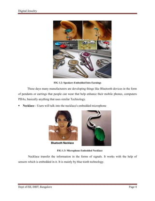 Digital Jewelry
Dept of ISE, DBIT, Bangalore Page 4
FIG 1.2: Speakers Embedded Into Earnings
These days many manufacturers are developing things like Bluetooth devices in the form
of pendants or earrings that people can wear that help enhance their mobile phones, computers
PDAs, basically anything that uses similar Technology.
 Necklace - Users will talk into the necklace's embedded microphone
FIG 1.3: Microphone Embedded Necklace
Necklace transfer the information in the forms of signals. It works with the help of
sensors which is embedded in it. It is mainly by blue tooth technology.
 