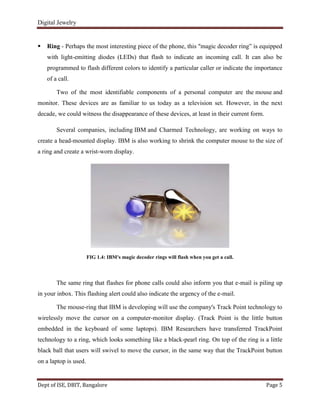 Digital Jewelry
Dept of ISE, DBIT, Bangalore Page 5
 Ring - Perhaps the most interesting piece of the phone, this "magic decoder ring” is equipped
with light-emitting diodes (LEDs) that flash to indicate an incoming call. It can also be
programmed to flash different colors to identify a particular caller or indicate the importance
of a call.
Two of the most identifiable components of a personal computer are the mouse and
monitor. These devices are as familiar to us today as a television set. However, in the next
decade, we could witness the disappearance of these devices, at least in their current form.
Several companies, including IBM and Charmed Technology, are working on ways to
create a head-mounted display. IBM is also working to shrink the computer mouse to the size of
a ring and create a wrist-worn display.
FIG 1.4: IBM's magic decoder rings will flash when you get a call.
The same ring that flashes for phone calls could also inform you that e-mail is piling up
in your inbox. This flashing alert could also indicate the urgency of the e-mail.
The mouse-ring that IBM is developing will use the company's Track Point technology to
wirelessly move the cursor on a computer-monitor display. (Track Point is the little button
embedded in the keyboard of some laptops). IBM Researchers have transferred TrackPoint
technology to a ring, which looks something like a black-pearl ring. On top of the ring is a little
black ball that users will swivel to move the cursor, in the same way that the TrackPoint button
on a laptop is used.
 
