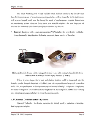 Digital Jewelry
Dept of ISE, DBIT, Bangalore Page 6
This Track Point ring will be very valuable when monitors shrink to the size of watch
face. In the coming age of ubiquitous computing, displays will no longer be tied to desktops or
wall screens. Instead, you'll wear the display like a pair of sunglasses or a bracelet. Researchers
are overcoming several obstacles facing these new wearable displays, the most important of
which is the readability of information displayed on these tiny devices.
 Bracelet - Equipped with a video graphics array (VGA) display, this wrist display could also
be used as a caller identifier that flashes the name and phone number of the caller.
FIG 1.5: (a)Bluetooth Bracelet built in rechargeable battery, when a call is coming the bracelet will vibrate
and lamp flash (b) Prototype bracelet display developed by IBM[1]
With a jewelry phone, the keypad and dialing function could be integrated into the
bracelet, or else dumped altogether -- it's likely that voice-recognition software will be used to
make calls, a capability that is already commonplace in many of today's cell phones. Simply say
the name of the person you want to call and the phone will dial that person. IBM is also working
on a miniature rechargeable battery to power these components.
1.5 Charmed Communicator’s Eyepiece
Charmed Technology is already marketing its digital jewelry, including a futuristic-
looking eyepiece display.
 