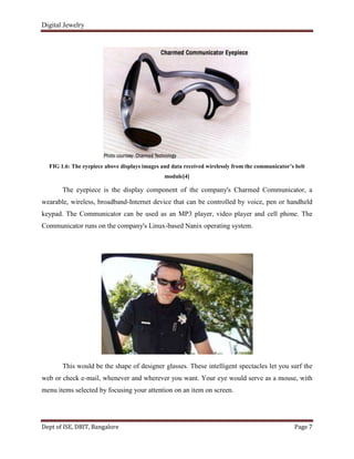 Digital Jewelry
Dept of ISE, DBIT, Bangalore Page 7
FIG 1.6: The eyepiece above displays images and data received wirelessly from the communicator’s belt
module[4]
The eyepiece is the display component of the company's Charmed Communicator, a
wearable, wireless, broadband-Internet device that can be controlled by voice, pen or handheld
keypad. The Communicator can be used as an MP3 player, video player and cell phone. The
Communicator runs on the company's Linux-based Nanix operating system.
This would be the shape of designer glasses. These intelligent spectacles let you surf the
web or check e-mail, whenever and wherever you want. Your eye would serve as a mouse, with
menu items selected by focusing your attention on an item on screen.
 