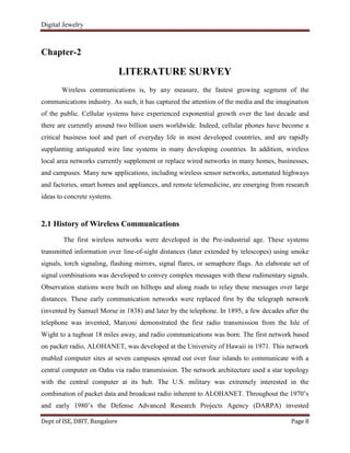 Digital Jewelry
Dept of ISE, DBIT, Bangalore Page 8
Chapter-2
LITERATURE SURVEY
Wireless communications is, by any measure, the fastest growing segment of the
communications industry. As such, it has captured the attention of the media and the imagination
of the public. Cellular systems have experienced exponential growth over the last decade and
there are currently around two billion users worldwide. Indeed, cellular phones have become a
critical business tool and part of everyday life in most developed countries, and are rapidly
supplanting antiquated wire line systems in many developing countries. In addition, wireless
local area networks currently supplement or replace wired networks in many homes, businesses,
and campuses. Many new applications, including wireless sensor networks, automated highways
and factories, smart homes and appliances, and remote telemedicine, are emerging from research
ideas to concrete systems.
2.1 History of Wireless Communications
The first wireless networks were developed in the Pre-industrial age. These systems
transmitted information over line-of-sight distances (later extended by telescopes) using smoke
signals, torch signaling, flashing mirrors, signal flares, or semaphore flags. An elaborate set of
signal combinations was developed to convey complex messages with these rudimentary signals.
Observation stations were built on hilltops and along roads to relay these messages over large
distances. These early communication networks were replaced first by the telegraph network
(invented by Samuel Morse in 1838) and later by the telephone. In 1895, a few decades after the
telephone was invented, Marconi demonstrated the first radio transmission from the Isle of
Wight to a tugboat 18 miles away, and radio communications was born. The first network based
on packet radio, ALOHANET, was developed at the University of Hawaii in 1971. This network
enabled computer sites at seven campuses spread out over four islands to communicate with a
central computer on Oahu via radio transmission. The network architecture used a star topology
with the central computer at its hub. The U.S. military was extremely interested in the
combination of packet data and broadcast radio inherent to ALOHANET. Throughout the 1970‟s
and early 1980‟s the Defense Advanced Research Projects Agency (DARPA) invested
 