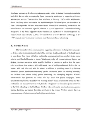 Digital Jewelry
Dept of ISE, DBIT, Bangalore Page 9
significant resources to develop networks using packet radios for tactical communications in the
battlefield. Packet radio networks also found commercial application in supporting wide-area
wireless data services. These services, first introduced in the early 1990‟s, enable wireless data
access (including email, file transfer, and web browsing) at fairly low speeds, on the order of 20
Kbps. A strong market for these wide-area wireless data services never really materialized, due
mainly to their low data rates, high cost, and lack of ―killer applications. These services mostly
disappeared in the 1990s, supplanted by the wireless data capabilities of cellular telephones and
wireless local area networks (LANs). The introduction of wired Ethernet technology in the
1970‟s steered many commercial companies away from radio-based networking.
2.2 Wireless Vision
The vision of wireless communications supporting information exchange between people
or devices is the communications frontier of the next few decades, and much of it already exists
in some form. This vision will allow multimedia communication from anywhere in the world
using a small handheld device or laptop. Wireless networks will connect palmtop, laptop, and
desktop computers anywhere within an office building or campus, as well as from the corner
cafe. In the home these networks will enable a new class of intelligent electronic devices that can
interact with each other and with the Internet in addition to providing connectivity between
computers, phones, and security/monitoring systems. Such smart homes can also help the elderly
and disabled with assisted living, patient monitoring, and emergency response. Wireless
entertainment will permeate the home and any place that people congregate. Video
teleconferencing will take place between buildings that are blocks or continents apart, and these
conferences can include travelers as well, from the salesperson who missed his plane connection
to the CEO off sailing in the Caribbean. Wireless video will enable remote classrooms, remote
training facilities, and remote hospitals anywhere in the world. Wireless sensors have an
enormous range of both commercial and military applications.
 
