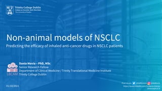 Non-animal models of NSCLC
Dania Movia – PhD, MSc
Senior Research Fellow
Department of Clinical Medicine / Trinity Translational Medicine Institute
Trinity College Dublin
Predicting the efficacy of inhaled anti-cancer drugs in NSCLC patients
01/10/2021 https://www.linkedin.com/in/dania-movia/
dmovia@tcd.ie
Find me on: @daMovia ● @daMovia
 