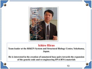 13
Ichiro Hirao
Team leader at the RIKEN System and Structural Biology Center, Yokohama,
Japan.
He is interested in the creation of unnatural base pairs towards the expansion
of the genetic code and re-engineering DNA/RNA materials
 