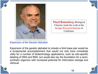 18
Expansion of the Genetic Alphabet
Expansion of the genetic alphabet to include a third base pair would be
a fundamental accomplishment that would not only have immediate
utility for a number of biotechnology applications, such as site-specific
labeling of DNA and RNA, but would also lay the foundation for a semi-
synthetic organism with increased potential for information storage and
retrieval.
Floyd Romesberg, Biological
Chemist, leads the work at the
Scripps Research Institute in
California.
 