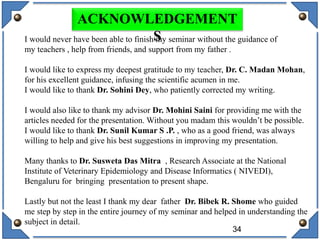 34
ACKNOWLEDGEMENT
SI would never have been able to finish my seminar without the guidance of
my teachers , help from friends, and support from my father .
I would like to express my deepest gratitude to my teacher, Dr. C. Madan Mohan,
for his excellent guidance, infusing the scientific acumen in me.
I would like to thank Dr. Sohini Dey, who patiently corrected my writing.
I would also like to thank my advisor Dr. Mohini Saini for providing me with the
articles needed for the presentation. Without you madam this wouldn’t be possible.
I would like to thank Dr. Sunil Kumar S .P. , who as a good friend, was always
willing to help and give his best suggestions in improving my presentation.
Many thanks to Dr. Susweta Das Mitra , Research Associate at the National
Institute of Veterinary Epidemiology and Disease Informatics ( NIVEDI),
Bengaluru for bringing presentation to present shape.
Lastly but not the least I thank my dear father Dr. Bibek R. Shome who guided
me step by step in the entire journey of my seminar and helped in understanding the
subject in detail.
 
