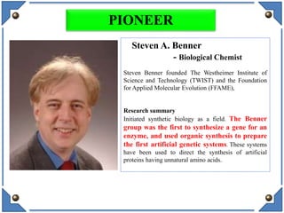 Steven A. Benner
- Biological Chemist
Steven Benner founded The Westheimer Institute of
Science and Technology (TWIST) and the Foundation
for Applied Molecular Evolution (FFAME),
Research summary
Initiated synthetic biology as a field. The Benner
group was the first to synthesize a gene for an
enzyme, and used organic synthesis to prepare
the first artificial genetic systems. These systems
have been used to direct the synthesis of artificial
proteins having unnatural amino acids.
PIONEER
 