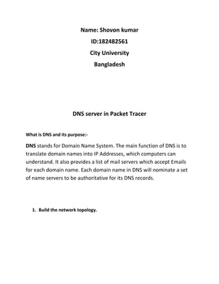 Name: Shovon kumar
ID:182482561
City University
Bangladesh
DNS server in Packet Tracer
What is DNS and its purpose:-
DNS stands for Domain Name System. The main function of DNS is to
translate domain names into IP Addresses, which computers can
understand. It also provides a list of mail servers which accept Emails
for each domain name. Each domain name in DNS will nominate a set
of name servers to be authoritative for its DNS records.
1. Build the network topology.
 