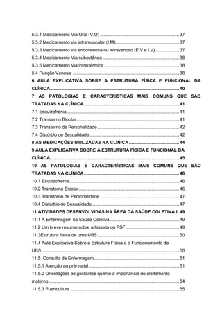 9
5.3.1 Medicamento Via Oral (V.O) ...............................................................37
5.3.2 Medicamento via intramuscular (I.M)...................................................37
5.3.3 Medicamento via endovenosa ou intravenoso (E.V e I.V)...................37
5.3.4 Medicamento Via subcutânea .............................................................38
5.3.5 Medicamento Via intradérmica............................................................38
5.4 Punção Venosa .....................................................................................38
6 AULA EXPLICATIVA SOBRE A ESTRUTURA FÍSICA E FUNCIONAL DA
CLÍNICA.......................................................................................................40
7 AS PATOLOGIAS E CARACTERÍSTICAS MAIS COMUNS QUE SÃO
TRATADAS NA CLÍNICA............................................................................41
7.1 Esquizofrenia..........................................................................................41
7.2 Transtorno Bipolar..................................................................................41
7.3 Transtorno de Personalidade .................................................................42
7.4 Distúrbio de Sexualidade........................................................................42
8 AS MEDICAÇÕES UTILIZADAS NA CLÍNICA ........................................44
9 AULA EXPLICATIVA SOBRE A ESTRUTURA FÍSICA E FUNCIONAL DA
CLÍNICA.......................................................................................................45
10 AS PATOLOGIAS E CARACTERÍSTICAS MAIS COMUNS QUE SÃO
TRATADAS NA CLÍNICA............................................................................46
10.1 Esquizofrenia........................................................................................46
10.2 Transtorno Bipolar................................................................................46
10.3 Transtorno de Personalidade ...............................................................47.
10.4 Distúrbio de Sexualidade......................................................................47
11 ATIVIDADES DESENVOLVIDAS NA ÁREA DA SAÚDE COLETIVA II 49
11.1 A Enfermagem na Saúde Coletiva .......................................................49
11.2 Um breve resumo sobre a história do PSF...........................................49
11.3Estrutura física de uma UBS .................................................................50
11.4 Aula Explicativa Sobre a Estrutura Física e o Funcionamento da
UBS..............................................................................................................50
11.5 Consulta de Enfermagem....................................................................51
11.5.1 Atenção ao pré- natal ........................................................................51
11.5.2 Orientações as gestantes quanto à importância do aleitamento
materno ........................................................................................................54
11.5.3 Puericultura .......................................................................................55
 