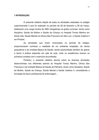 11
1 INTRODUÇÃO
O presente relatório dispõe de todas as atividades realizadas no estágio
supervisionado II que foi realizado no período de 28 de fevereiro a 26 de março,
totalizando uma carga horária de 390h obrigatórias na grade curricular, tendo como
disciplina: Saúde da Mulher e Saúde da Criança no Hospital Tomaz Martins em
Santa Inês, Saúde Mental na Clinica São Francisco em São Luis e Saúde Coletiva II
em Pindaré .
As atividades que foram vivenciadas no período de estágio,
proporcionaram conhecer a realidade de um ambiente hospitalar, da clinica
psiquiátrica e da Unidade Básica de Saúde, dando oportunidade também de aplicar
a teoria à prática adquirida em sala de aula, onde os acadêmicos tiveram os
primeiros contatos com o exercício da profissão.
Portanto, o presente relatório aborda sobre as diversas atividades
desenvolvidas nos diferentes setores do Hospital Tomaz Martins, Clinica São
Francisco e da Unidade Básica de Saúde da Palmeira, tendo como disciplina: Saúde
da Mulher, Saúde da Criança, Saúde Mental e Saúde Coletiva II, consolidando a
formação do futuro profissional de enfermagem. ,
 