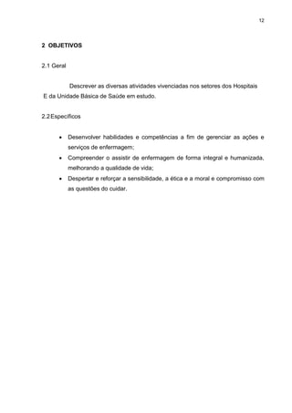 12
2 OBJETIVOS
2.1 Geral
Descrever as diversas atividades vivenciadas nos setores dos Hospitais
E da Unidade Básica de Saúde em estudo.
2.2Específicos
 Desenvolver habilidades e competências a fim de gerenciar as ações e
serviços de enfermagem;
 Compreender o assistir de enfermagem de forma integral e humanizada,
melhorando a qualidade de vida;
 Despertar e reforçar a sensibilidade, a ética e a moral e compromisso com
as questões do cuidar.
 