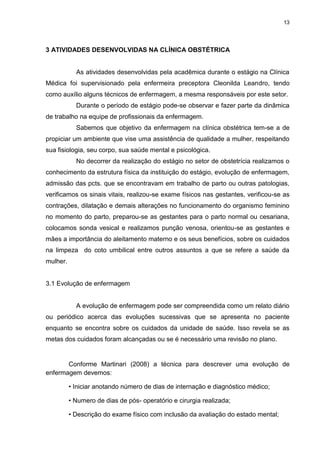 13
3 ATIVIDADES DESENVOLVIDAS NA CLÍNICA OBSTÉTRICA
As atividades desenvolvidas pela acadêmica durante o estágio na Clínica
Médica foi supervisionado pela enfermeira preceptora Cleonilda Leandro, tendo
como auxílio alguns técnicos de enfermagem, a mesma responsáveis por este setor.
Durante o período de estágio pode-se observar e fazer parte da dinâmica
de trabalho na equipe de profissionais da enfermagem.
Sabemos que objetivo da enfermagem na clínica obstétrica tem-se a de
propiciar um ambiente que vise uma assistência de qualidade a mulher, respeitando
sua fisiologia, seu corpo, sua saúde mental e psicológica.
No decorrer da realização do estágio no setor de obstetrícia realizamos o
conhecimento da estrutura física da instituição do estágio, evolução de enfermagem,
admissão das pcts. que se encontravam em trabalho de parto ou outras patologias,
verificamos os sinais vitais, realizou-se exame físicos nas gestantes, verificou-se as
contrações, dilatação e demais alterações no funcionamento do organismo feminino
no momento do parto, preparou-se as gestantes para o parto normal ou cesariana,
colocamos sonda vesical e realizamos punção venosa, orientou-se as gestantes e
mães a importância do aleitamento materno e os seus benefícios, sobre os cuidados
na limpeza do coto umbilical entre outros assuntos a que se refere a saúde da
mulher.
3.1 Evolução de enfermagem
A evolução de enfermagem pode ser compreendida como um relato diário
ou periódico acerca das evoluções sucessivas que se apresenta no paciente
enquanto se encontra sobre os cuidados da unidade de saúde. Isso revela se as
metas dos cuidados foram alcançadas ou se é necessário uma revisão no plano.
Conforme Martinari (2008) a técnica para descrever uma evolução de
enfermagem devemos:
• Iniciar anotando número de dias de internação e diagnóstico médico;
• Numero de dias de pós- operatório e cirurgia realizada;
• Descrição do exame físico com inclusão da avaliação do estado mental;
 