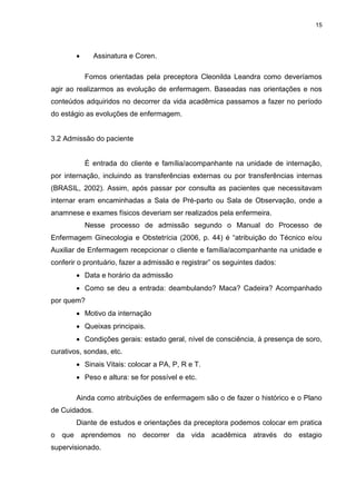 15
 Assinatura e Coren.
Fomos orientadas pela preceptora Cleonilda Leandra como deveríamos
agir ao realizarmos as evolução de enfermagem. Baseadas nas orientações e nos
conteúdos adquiridos no decorrer da vida acadêmica passamos a fazer no período
do estágio as evoluções de enfermagem.
3.2 Admissão do paciente
É entrada do cliente e família/acompanhante na unidade de internação,
por internação, incluindo as transferências externas ou por transferências internas
(BRASIL, 2002). Assim, após passar por consulta as pacientes que necessitavam
internar eram encaminhadas a Sala de Pré-parto ou Sala de Observação, onde a
anamnese e exames físicos deveriam ser realizados pela enfermeira.
Nesse processo de admissão segundo o Manual do Processo de
Enfermagem Ginecologia e Obstetrícia (2006, p. 44) é “atribuição do Técnico e/ou
Auxiliar de Enfermagem recepcionar o cliente e família/acompanhante na unidade e
conferir o prontuário, fazer a admissão e registrar” os seguintes dados:
 Data e horário da admissão
 Como se deu a entrada: deambulando? Maca? Cadeira? Acompanhado
por quem?
 Motivo da internação
 Queixas principais.
 Condições gerais: estado geral, nível de consciência, à presença de soro,
curativos, sondas, etc.
 Sinais Vitais: colocar a PA, P, R e T.
 Peso e altura: se for possível e etc.
Ainda como atribuições de enfermagem são o de fazer o histórico e o Plano
de Cuidados.
Diante de estudos e orientações da preceptora podemos colocar em pratica
o que aprendemos no decorrer da vida acadêmica através do estagio
supervisionado.
 