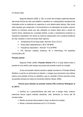 16
3.3 Sinais Vitais
Segundo Mozachi (2005, p. 28), os sinais das funções orgânicas básicas
são sinais clínicos de vida, que refletem o equilíbrio ou o desequilíbrio resultante das
interações entre os sistemas do organismo e uma determinada doença. São sinais
vitais aqueles que evidenciam o funcionamento e as alterações da função corporal.
Dentre os inúmeros sinais que são utilizados na prática diária para o auxílio do
exame clínico, destacam-se: a pressão arterial, o pulso, a temperatura corpórea e a
frequência respiratória. Por serem os mesmos relacionados com a própria existência
da vida, recebem o nome de sinais vitais vejamos.
 Temperatura-03’na fossa axilar .Normal= 35,5 a 37,0 C.
 Pulso( aferir bilateralmente )- 60 a 100 BPM.
 Frequência respiratória – Normal= 14 a 20 RPM.
 PA- Normal= sistólica (máxima): 90 a 140mmHg,e PA diastólica
(mínima):60 a 90.
Pressão arterial
Segundo Potter (2004), Pressão Arterial (PA) é a força lateral sobre a
parede de uma artéria, pelo sangue que pulsa sob pressão a partir do coração.
O pico de pressão máxima quando a ejeção acontece é a Pressão Arterial
Sistólica e quando os ventrículos se relaxam, o sangue que permanece nas artérias
exerce uma pressão mínima ou diastólica, que é a pressão mínima exercida contra
as paredes arteriais em todos os momentos (Garcia; Neves, 2009).
Técnica para aferição da pressão arterial (PA) conforme Rodrigues et
al, (2011):
 Verificar se o paciente/cliente não está com a bexiga cheia, praticou
exercícios físicos ingeriu bebidas alcoólicas, café, alimentos ou fumou até 30
minutos antes;
 Manter as pernas descruzadas e braço na altura do coração;
 Deixar o paciente descansar por 5 a 10 minutos;
 