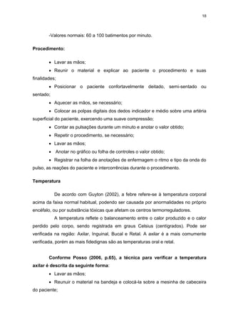 18
-Valores normais: 60 a 100 batimentos por minuto.
Procedimento:
 Lavar as mãos;
 Reunir o material e explicar ao paciente o procedimento e suas
finalidades;
 Posicionar o paciente confortavelmente deitado, semi-sentado ou
sentado;
 Aquecer as mãos, se necessário;
 Colocar as polpas digitais dos dedos indicador e médio sobre uma artéria
superficial do paciente, exercendo uma suave compressão;
 Contar as pulsações durante um minuto e anotar o valor obtido;
 Repetir o procedimento, se necessário;
 Lavar as mãos;
 Anotar no gráfico ou folha de controles o valor obtido;
 Registrar na folha de anotações de enfermagem o ritmo e tipo da onda do
pulso, as reações do paciente e intercorrências durante o procedimento.
Temperatura
De acordo com Guyton (2002), a febre refere-se à temperatura corporal
acima da faixa normal habitual, podendo ser causada por anormalidades no próprio
encéfalo, ou por substância tóxicas que afetam os centros termorreguladores.
A temperatura reflete o balanceamento entre o calor produzido e o calor
perdido pelo corpo, sendo registrada em graus Celsius (centígrados). Pode ser
verificada na região: Axilar, Inguinal, Bucal e Retal. A axilar é a mais comumente
verificada, porém as mais fidedignas são as temperaturas oral e retal.
Conforme Posso (2006, p.65), a técnica para verificar a temperatura
axilar é descrita da seguinte forma:
 Lavar as mãos;
 Reunuir o material na bandeja e colocá-la sobre a mesinha de cabeceira
do paciente;
 