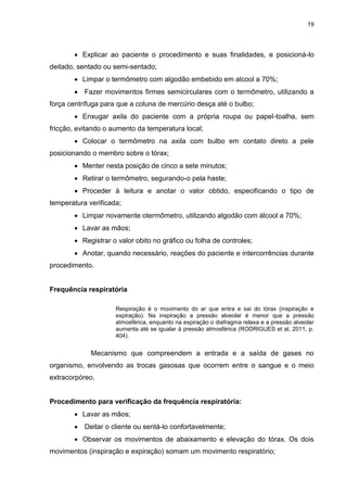 19
 Explicar ao paciente o procedimento e suas finalidades, e posicioná-lo
deitado, sentado ou semi-sentado;
 Limpar o termômetro com algodão embebido em alcool a 70%;
 Fazer movimentos firmes semicirculares com o termômetro, utilizando a
força centrífuga para que a coluna de mercúrio desça até o bulbo;
 Enxugar axila do paciente com a própria roupa ou papel-toalha, sem
fricção, evitando o aumento da temperatura local;
 Colocar o termômetro na axila com bulbo em contato direto a pele
posicionando o membro sobre o tórax;
 Menter nesta posição de cinco a sete minutos;
 Retirar o termômetro, segurando-o pela haste;
 Proceder à leitura e anotar o valor obtido, especificando o tipo de
temperatura verificada;
 Limpar novamente otermômetro, utilizando algodão com álcool a 70%;
 Lavar as mãos;
 Registrar o valor obito no gráfico ou folha de controles;
 Anotar, quando necessário, reações do paciente e intercorrências durante
procedimento.
Frequência respiratória
Respiração é o movimento do ar que entra e sai do tórax (inspiração e
expiração). Na inspiração a pressão alveolar é menor que a pressão
atmosférica, enquanto na expiração o diafragma relaxa e a pressão alveolar
aumenta até se igualar à pressão atmosférica (RODRIGUES et al, 2011, p.
404).
Mecanismo que compreendem a entrada e a saída de gases no
organismo, envolvendo as trocas gasosas que ocorrem entre o sangue e o meio
extracorpóreo.
Procedimento para verificação da frequência respiratória:
 Lavar as mãos;
 Deitar o cliente ou sentá-lo confortavelmente;
 Observar os movimentos de abaixamento e elevação do tórax. Os dois
movimentos (inspiração e expiração) somam um movimento respiratório;
 